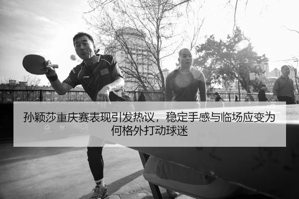 孙颖莎重庆赛表现引发热议，稳定手感与临场应变为何格外打动球迷
