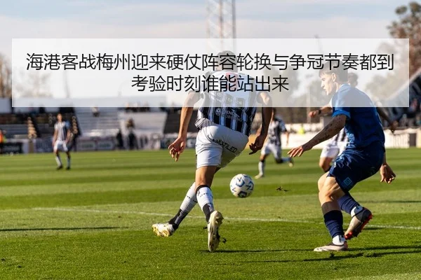 海港客战梅州迎来硬仗阵容轮换与争冠节奏都到考验时刻谁能站出来